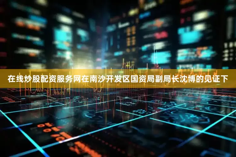 在线炒股配资服务网在南沙开发区国资局副局长沈博的见证下