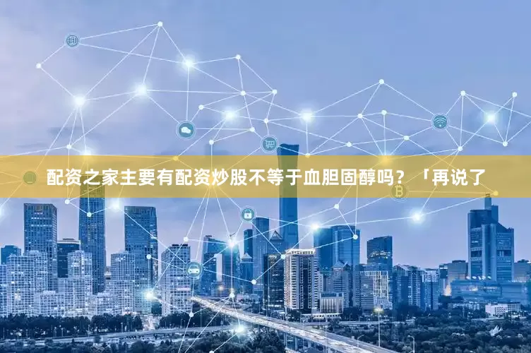 配资之家主要有配资炒股不等于血胆固醇吗？「再说了