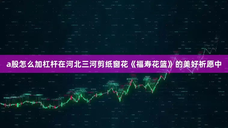 a股怎么加杠杆在河北三河剪纸窗花《福寿花篮》的美好祈愿中