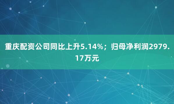 重庆配资公司同比上升5.14%；归母净利润2979.17万元
