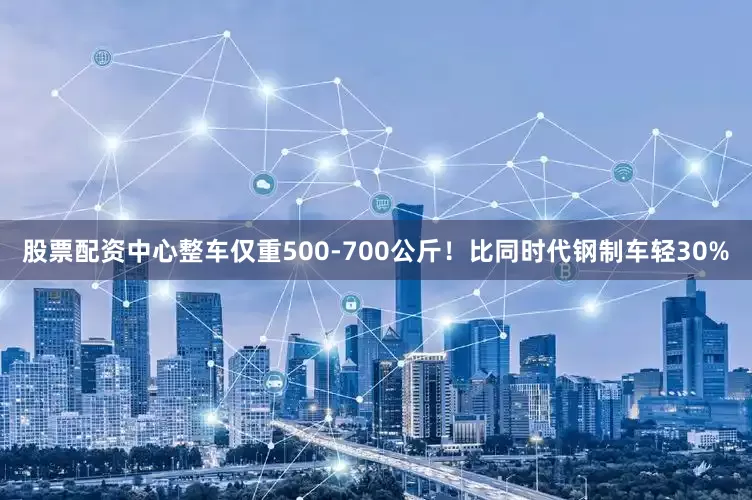 股票配资中心整车仅重500-700公斤！比同时代钢制车轻30%
