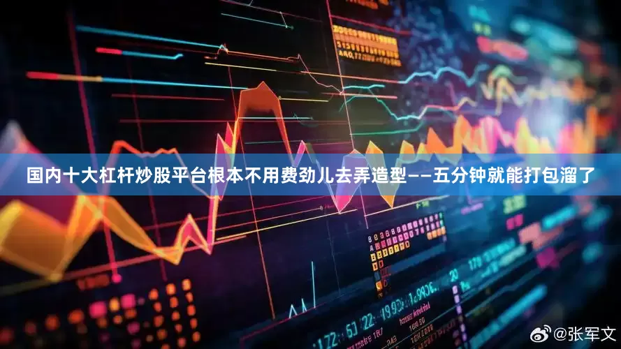 国内十大杠杆炒股平台根本不用费劲儿去弄造型——五分钟就能打包溜了