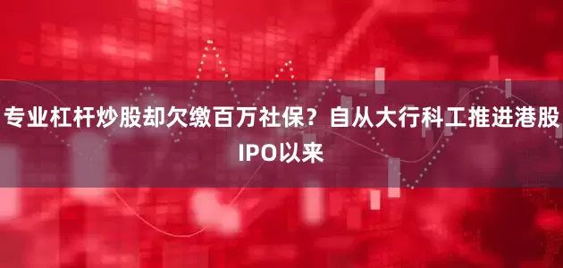 专业杠杆炒股却欠缴百万社保？自从大行科工推进港股IPO以来