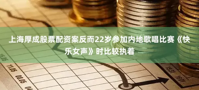上海厚成股票配资案反而22岁参加内地歌唱比赛《快乐女声》时比较执着