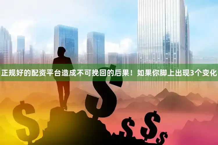 正规好的配资平台造成不可挽回的后果！如果你脚上出现3个变化