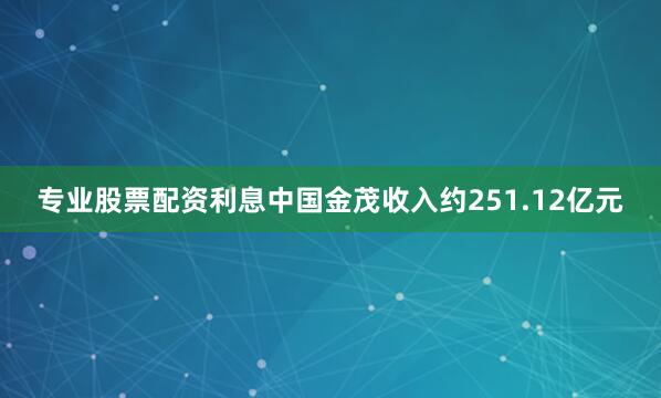专业股票配资利息中国金茂收入约251.12亿元