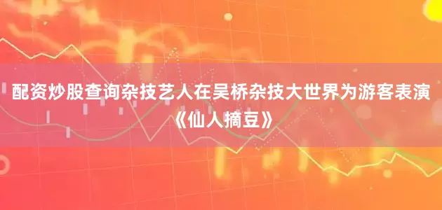 配资炒股查询杂技艺人在吴桥杂技大世界为游客表演《仙人摘豆》