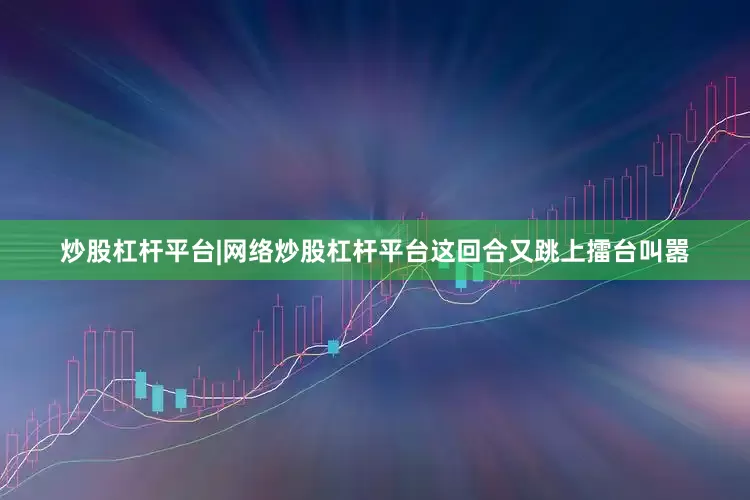 炒股杠杆平台|网络炒股杠杆平台这回合又跳上擂台叫嚣